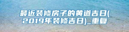 最近装修房子的黄道吉日(2019年装修吉日)_重复