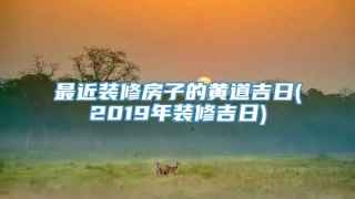 最近装修房子的黄道吉日(2019年装修吉日)