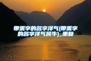 带禾字的名字洋气(带禾字的名字洋气属牛)_重复