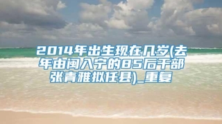 2014年出生现在几岁(去年由闽入宁的85后干部张青雅拟任县)_重复