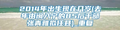 2014年出生现在几岁(去年由闽入宁的85后干部张青雅拟任县)_重复