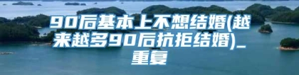 90后基本上不想结婚(越来越多90后抗拒结婚)_重复