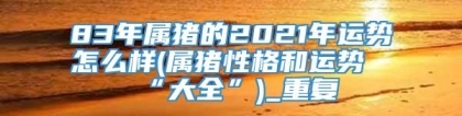 83年属猪的2021年运势怎么样(属猪性格和运势“大全”)_重复