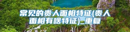 常见的贵人面相特征(贵人面相有啥特征)_重复