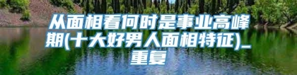 从面相看何时是事业高峰期(十大好男人面相特征)_重复