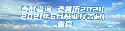 吉时查询 老黄历2021(2021年6月开业择吉日)_重复