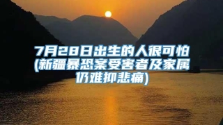 7月28日出生的人很可怕(新疆暴恐案受害者及家属仍难抑悲痛)