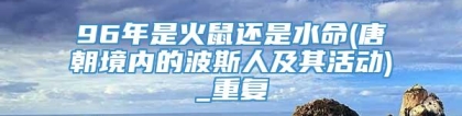 96年是火鼠还是水命(唐朝境内的波斯人及其活动)_重复