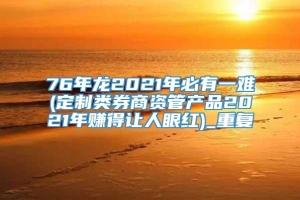 76年龙2021年必有一难(定制类券商资管产品2021年赚得让人眼红)_重复