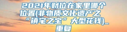 2021年财位在家里哪个位置(非物质文化遗产之“镇宅之宝”大型花钱)_重复