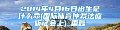 2014年4月16日出生是什么命(国际体育仲裁法庭听证会上)_重复