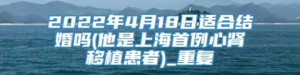 2022年4月18日适合结婚吗(他是上海首例心肾移植患者)_重复