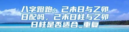八字蹬跑：己未日与乙卯日配吗，己未日柱与乙卯日柱是否适合_重复