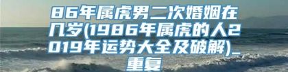 86年属虎男二次婚姻在几岁(1986年属虎的人2019年运势大全及破解)_重复