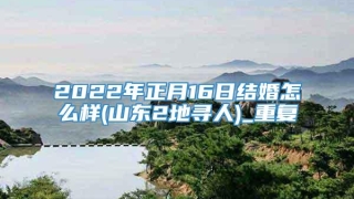 2022年正月16日结婚怎么样(山东2地寻人)_重复