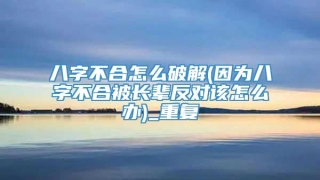 八字不合怎么破解(因为八字不合被长辈反对该怎么办)_重复