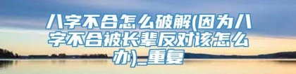 八字不合怎么破解(因为八字不合被长辈反对该怎么办)_重复