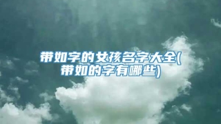带如字的女孩名字大全(带如的字有哪些)