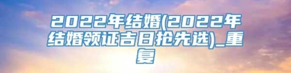 2022年结婚(2022年结婚领证吉日抢先选)_重复