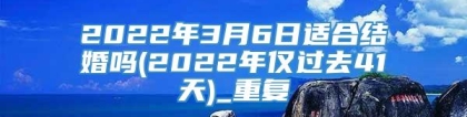 2022年3月6日适合结婚吗(2022年仅过去41天)_重复