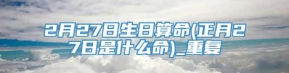 2月27日生日算命(正月27日是什么命)_重复