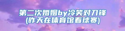 第二次婚姻by冷笑对刀锋(昨天在体育馆看球赛)