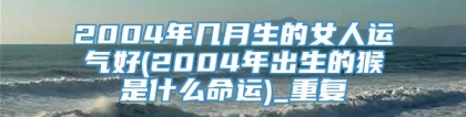 2004年几月生的女人运气好(2004年出生的猴是什么命运)_重复
