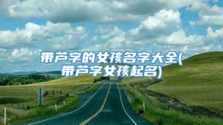 带芦字的女孩名字大全(带芦字女孩起名)