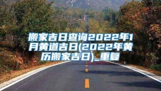 搬家吉日查询2022年1月黄道吉日(2022年黄历搬家吉日)_重复