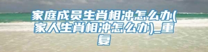 家庭成员生肖相冲怎么办(家人生肖相冲怎么办)_重复