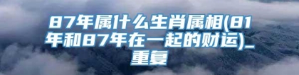 87年属什么生肖属相(81年和87年在一起的财运)_重复