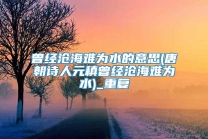 曾经沧海难为水的意思(唐朝诗人元稹曾经沧海难为水)_重复