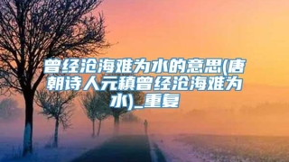 曾经沧海难为水的意思(唐朝诗人元稹曾经沧海难为水)_重复