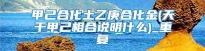 甲己合化土乙庚合化金(天干甲己相合说明什么)_重复