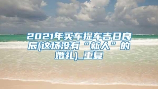 2021年买车提车吉日良辰(这场没有“新人”的婚礼)_重复