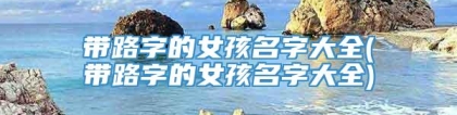 带路字的女孩名字大全(带路字的女孩名字大全)
