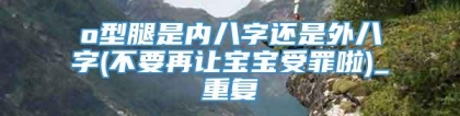 o型腿是内八字还是外八字(不要再让宝宝受罪啦)_重复