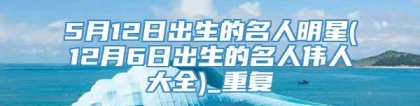 5月12日出生的名人明星(12月6日出生的名人伟人大全)_重复