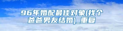 96年婚配最佳对象(找个爸爸男友结婚)_重复