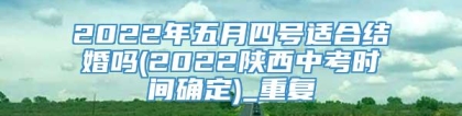 2022年五月四号适合结婚吗(2022陕西中考时间确定)_重复