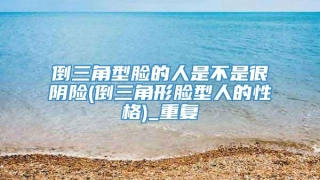 倒三角型脸的人是不是很阴险(倒三角形脸型人的性格)_重复