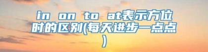 in on to at表示方位时的区别(每天进步一点点)