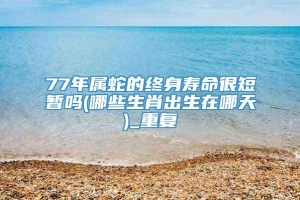 77年属蛇的终身寿命很短暂吗(哪些生肖出生在哪天)_重复