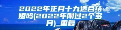 2022年正月十九适合结婚吗(2022年刚过2个多月)_重复