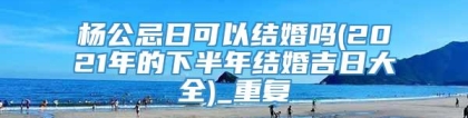 杨公忌日可以结婚吗(2021年的下半年结婚吉日大全)_重复