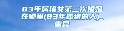 83年属猪女第二次婚姻在哪里(83年属猪的人)_重复