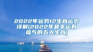 2022年运势12生肖运势详解(2022年最幸运有福气的五大生肖)