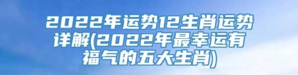 2022年运势12生肖运势详解(2022年最幸运有福气的五大生肖)