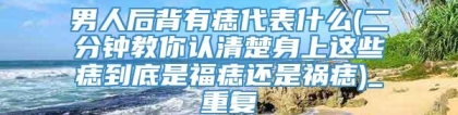 男人后背有痣代表什么(二分钟教你认清楚身上这些痣到底是福痣还是祸痣)_重复