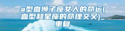 a型血狮子座女人的命运(血型和星座的命理交叉)_重复